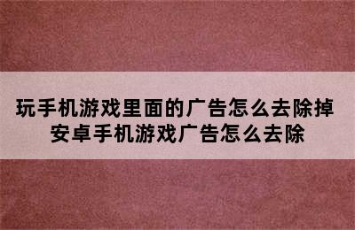 玩手机游戏里面的广告怎么去除掉 安卓手机游戏广告怎么去除